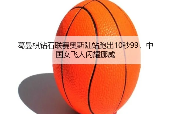 葛曼棋钻石联赛奥斯陆站跑出10秒99，中国女飞人闪耀挪威 | CBA